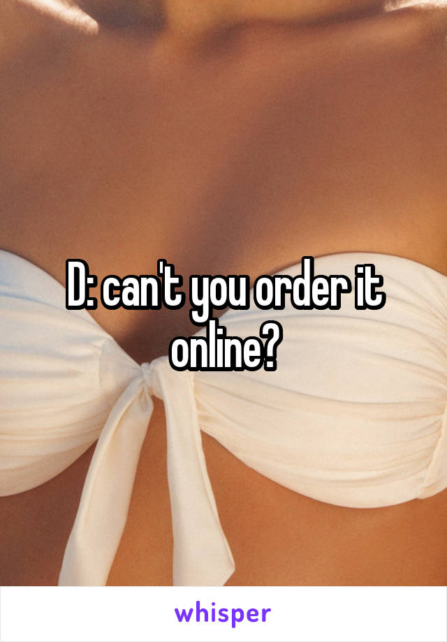 D: can't you order it online?