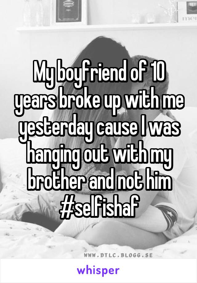 My boyfriend of 10 years broke up with me yesterday cause I was hanging out with my brother and not him #selfishaf