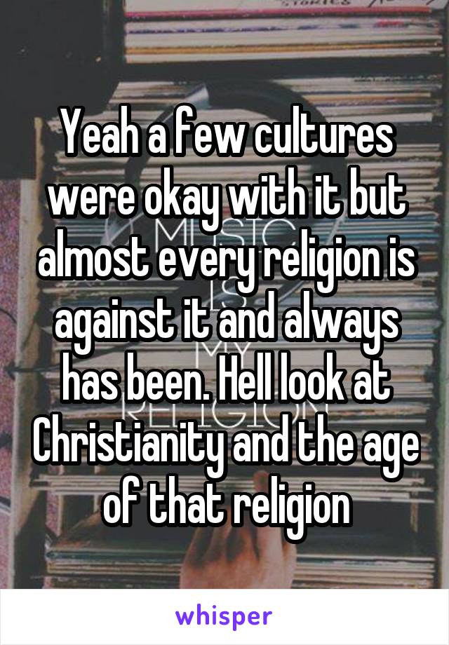 Yeah a few cultures were okay with it but almost every religion is against it and always has been. Hell look at Christianity and the age of that religion