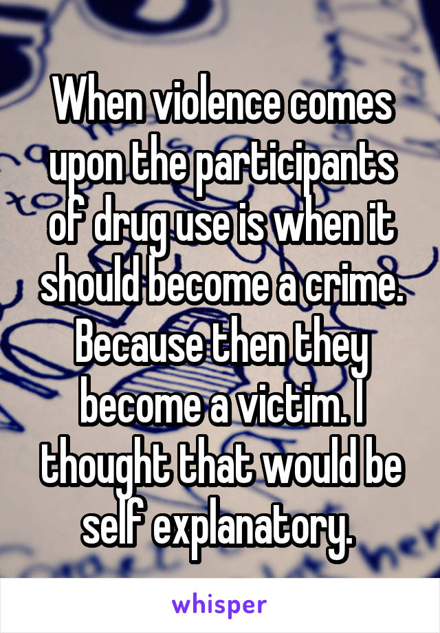 When violence comes upon the participants of drug use is when it should become a crime. Because then they become a victim. I thought that would be self explanatory. 