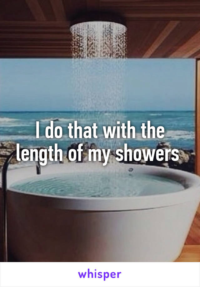 I do that with the length of my showers 