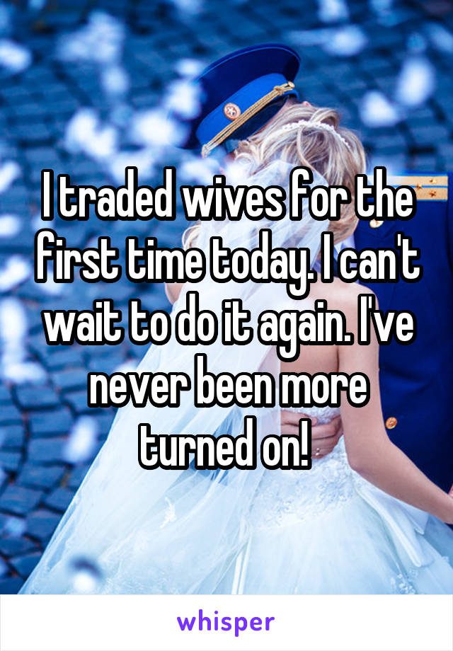 I traded wives for the first time today. I can't wait to do it again. I've never been more turned on! 