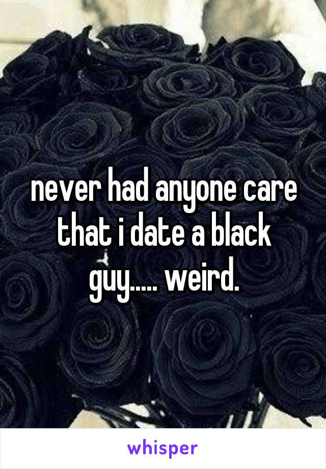 never had anyone care that i date a black guy..... weird.