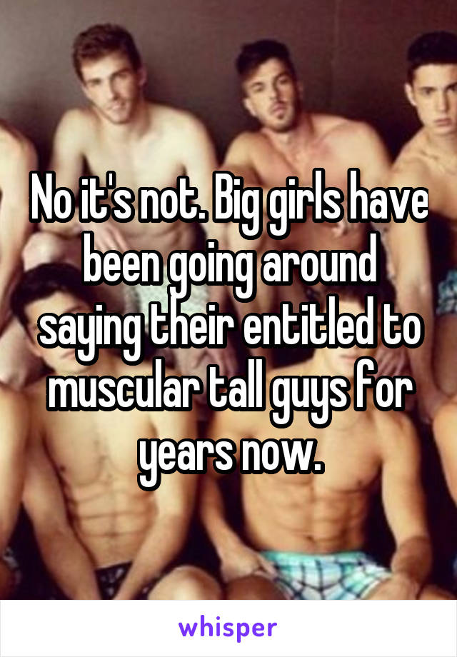No it's not. Big girls have been going around saying their entitled to muscular tall guys for years now.