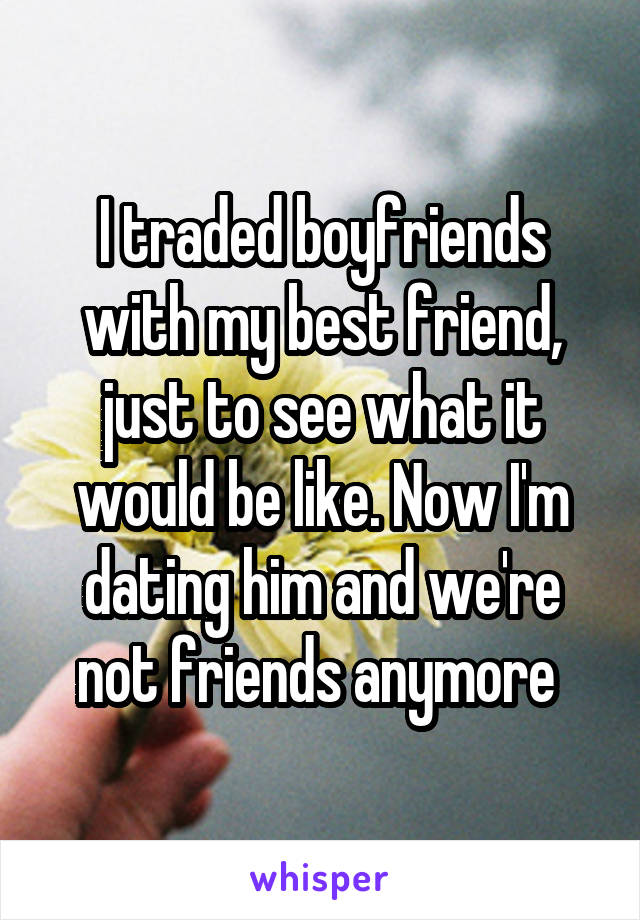 I traded boyfriends with my best friend, just to see what it would be like. Now I'm dating him and we're not friends anymore 