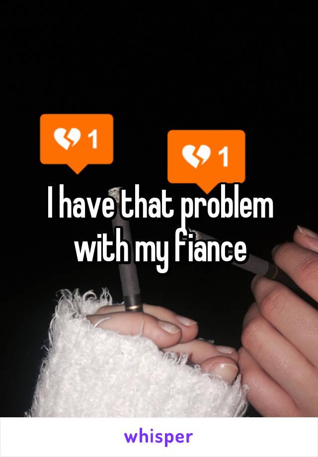 I have that problem with my fiance