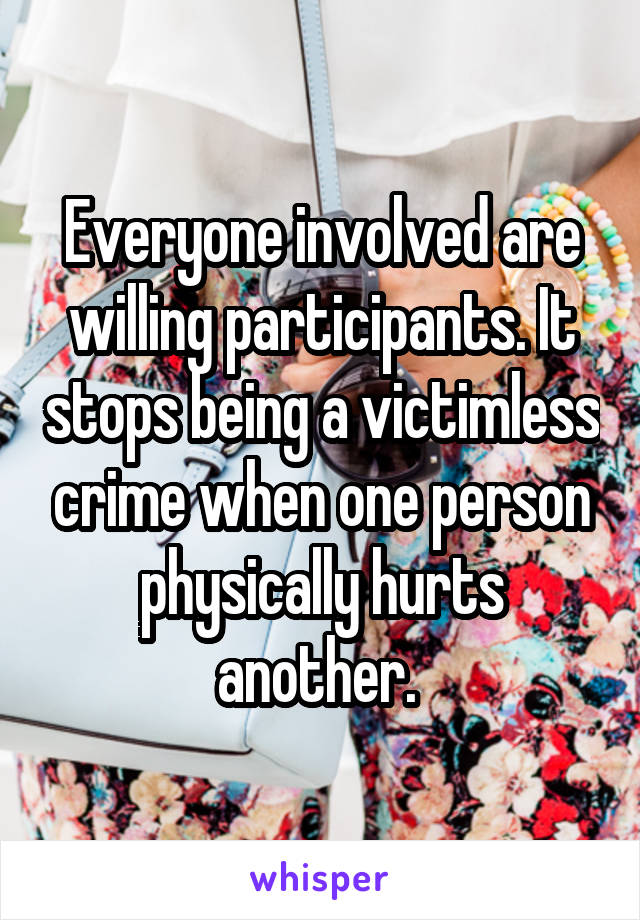 Everyone involved are willing participants. It stops being a victimless crime when one person physically hurts another. 