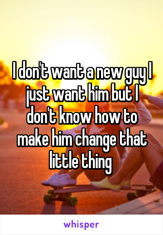 I don't want a new guy I just want him but I don't know how to make him change that little thing 