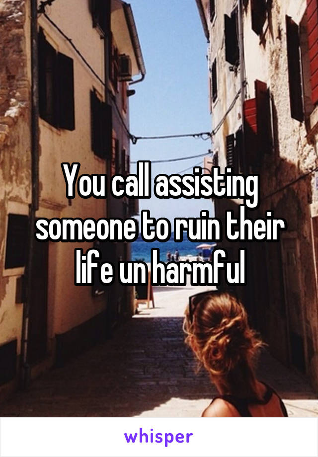 You call assisting someone to ruin their life un harmful