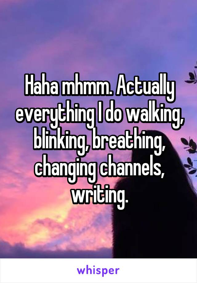 Haha mhmm. Actually everything I do walking, blinking, breathing, changing channels, writing.