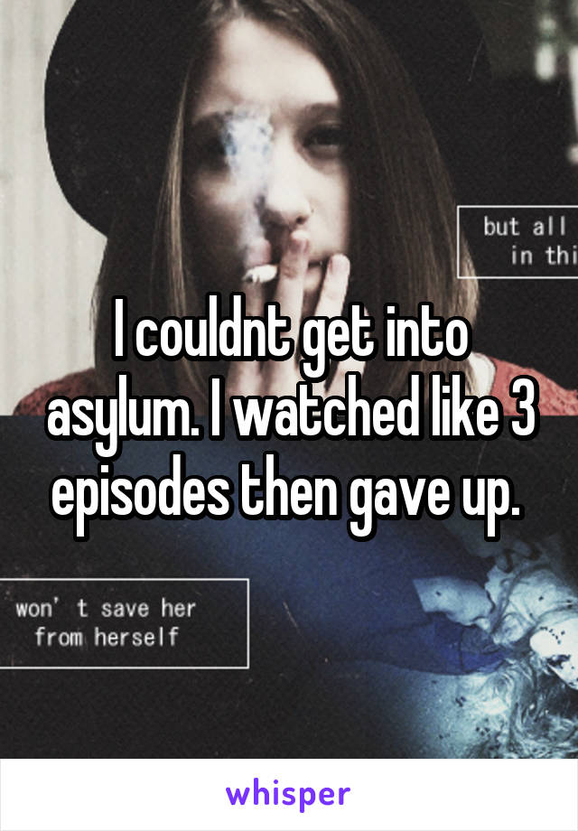 I couldnt get into asylum. I watched like 3 episodes then gave up. 