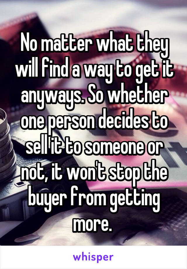 No matter what they will find a way to get it anyways. So whether one person decides to sell it to someone or not, it won't stop the buyer from getting more. 