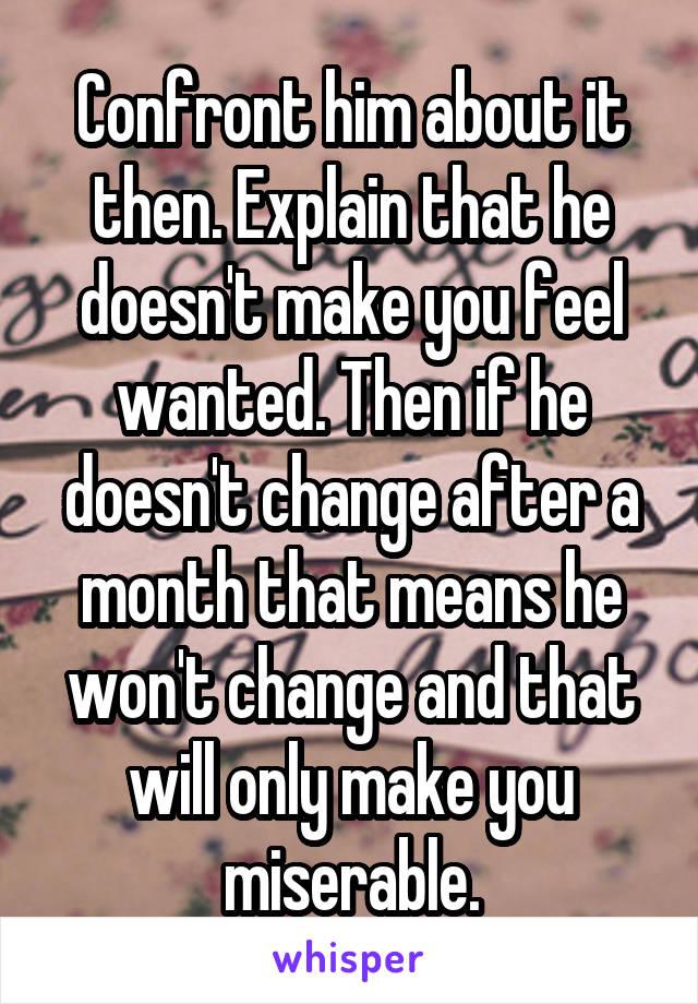 Confront him about it then. Explain that he doesn't make you feel wanted. Then if he doesn't change after a month that means he won't change and that will only make you miserable.