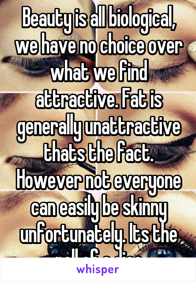 Beauty is all biological, we have no choice over what we find attractive. Fat is generally unattractive thats the fact. However not everyone can easily be skinny unfortunately. Its the roll of a dice