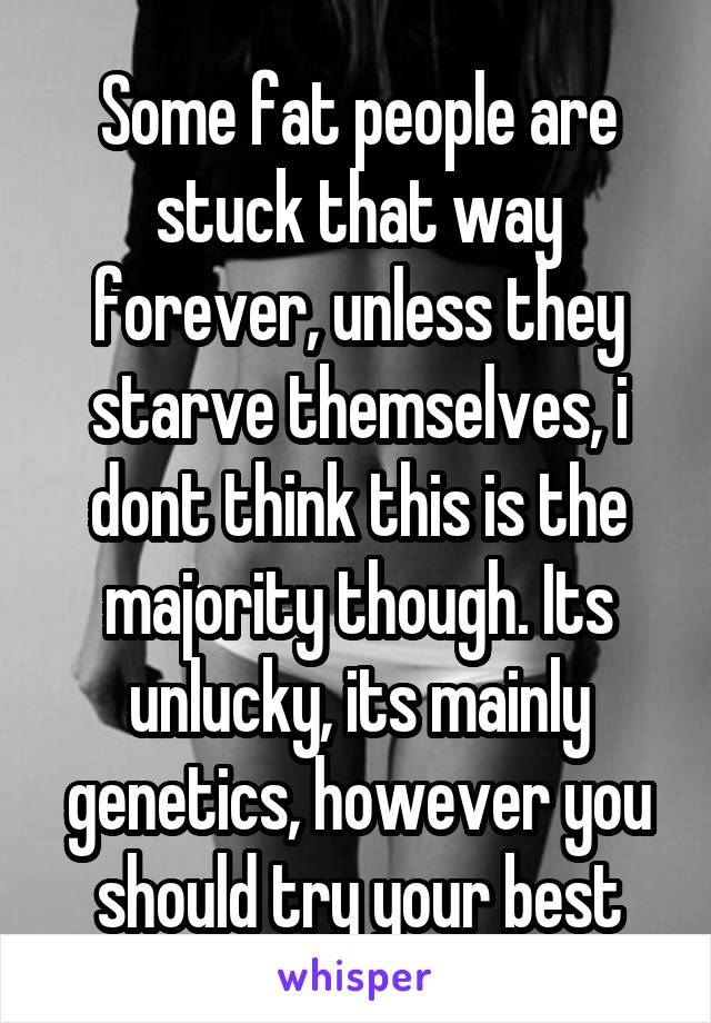 Some fat people are stuck that way forever, unless they starve themselves, i dont think this is the majority though. Its unlucky, its mainly genetics, however you should try your best