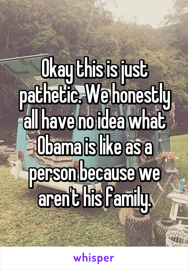 Okay this is just pathetic. We honestly all have no idea what Obama is like as a person because we aren't his family.