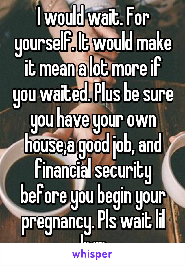 I would wait. For yourself. It would make it mean a lot more if you waited. Plus be sure you have your own house,a good job, and financial security before you begin your pregnancy. Pls wait lil lngr