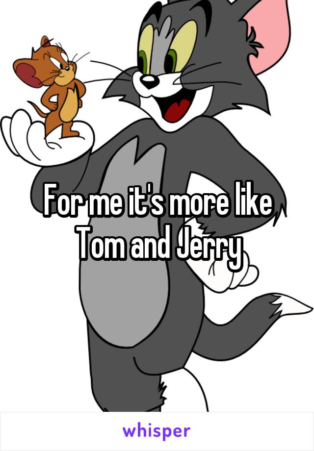 For me it's more like Tom and Jerry