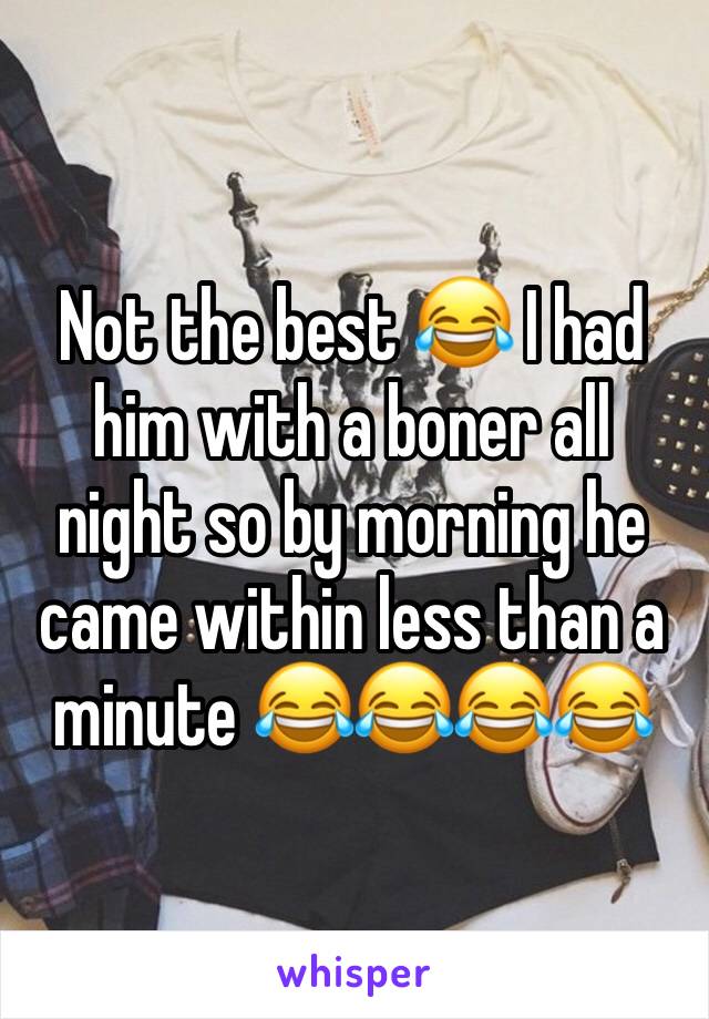 Not the best 😂 I had him with a boner all night so by morning he came within less than a minute 😂😂😂😂