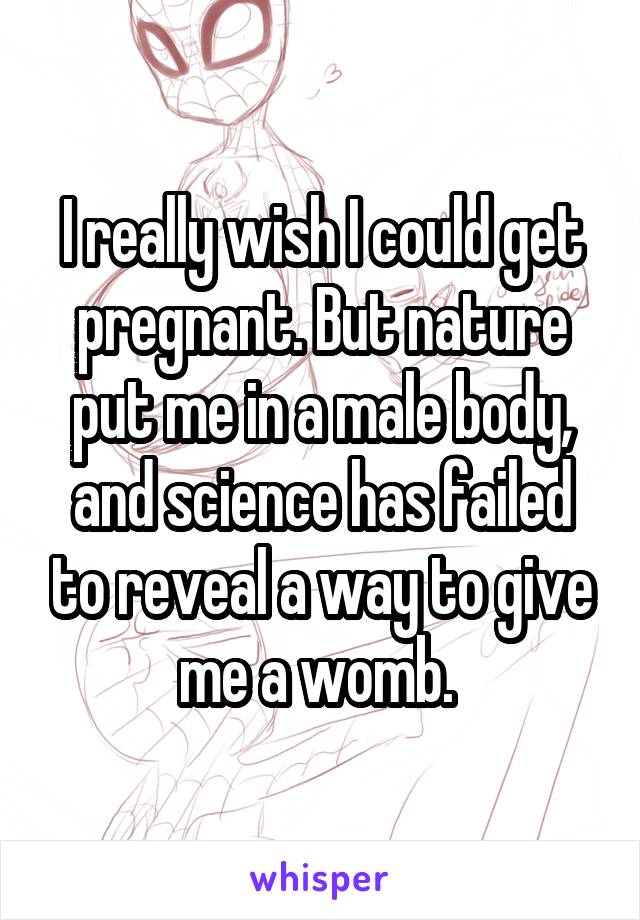 I really wish I could get pregnant. But nature put me in a male body, and science has failed to reveal a way to give me a womb. 