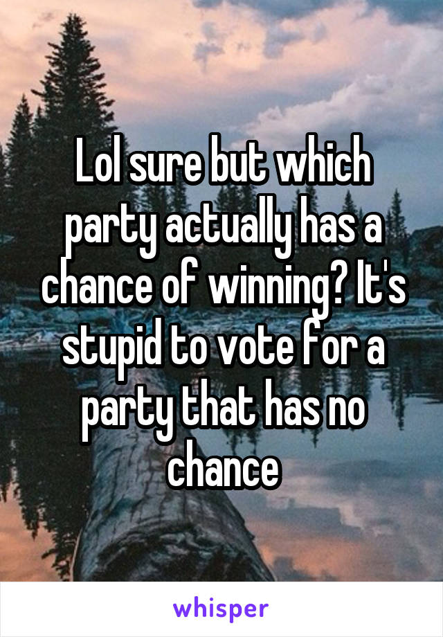 Lol sure but which party actually has a chance of winning? It's stupid to vote for a party that has no chance