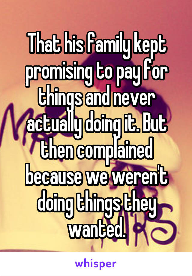 That his family kept promising to pay for things and never actually doing it. But then complained because we weren't doing things they wanted.