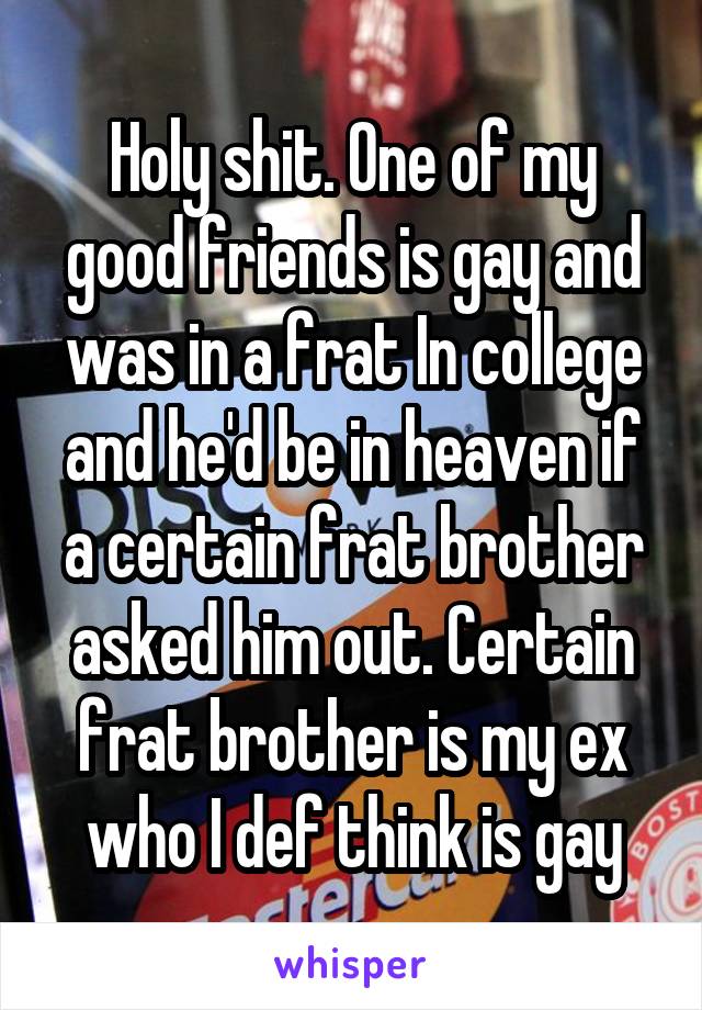 Holy shit. One of my good friends is gay and was in a frat In college and he'd be in heaven if a certain frat brother asked him out. Certain frat brother is my ex who I def think is gay