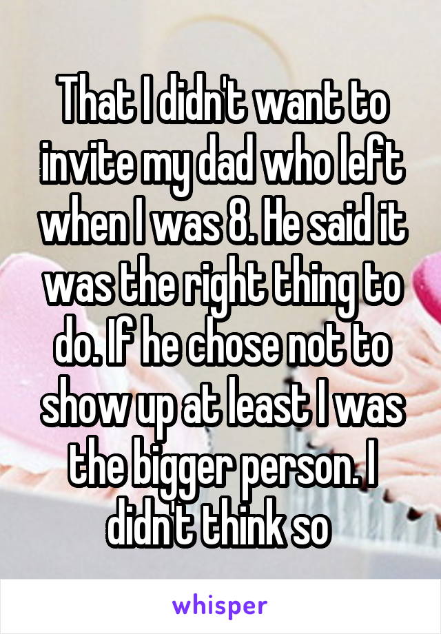 That I didn't want to invite my dad who left when I was 8. He said it was the right thing to do. If he chose not to show up at least I was the bigger person. I didn't think so 