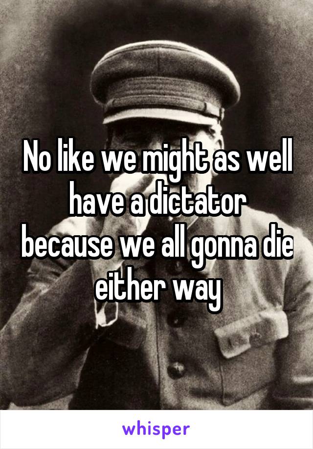 No like we might as well have a dictator because we all gonna die either way