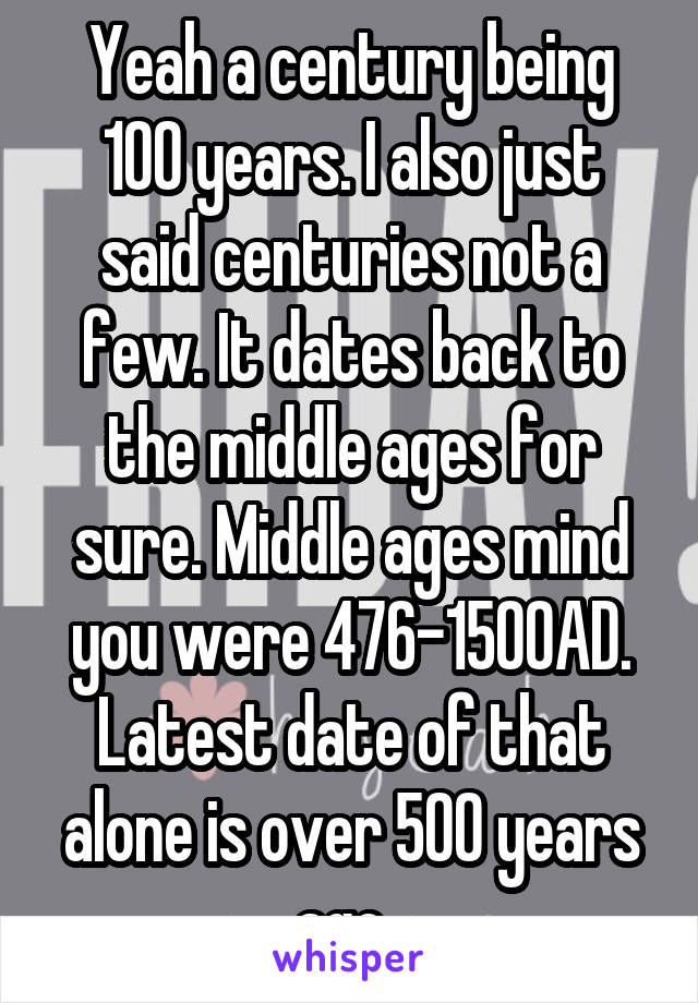 Yeah a century being 100 years. I also just said centuries not a few. It dates back to the middle ages for sure. Middle ages mind you were 476-1500AD. Latest date of that alone is over 500 years ago. 