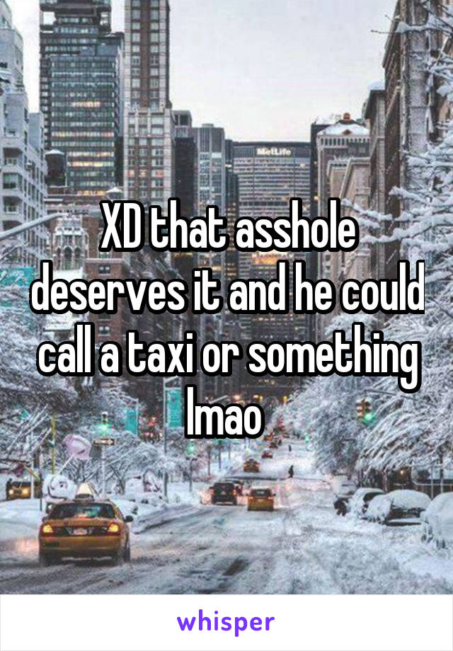 XD that asshole deserves it and he could call a taxi or something lmao 