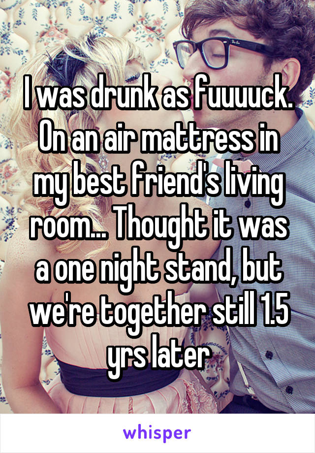 I was drunk as fuuuuck. On an air mattress in my best friend's living room... Thought it was a one night stand, but we're together still 1.5 yrs later