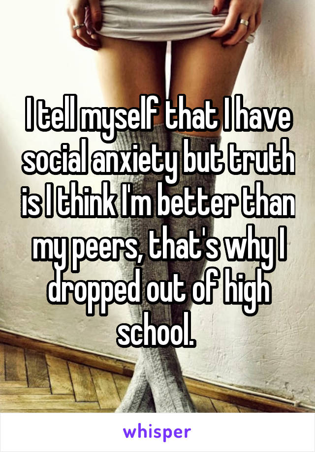 I tell myself that I have social anxiety but truth is I think I'm better than my peers, that's why I dropped out of high school. 
