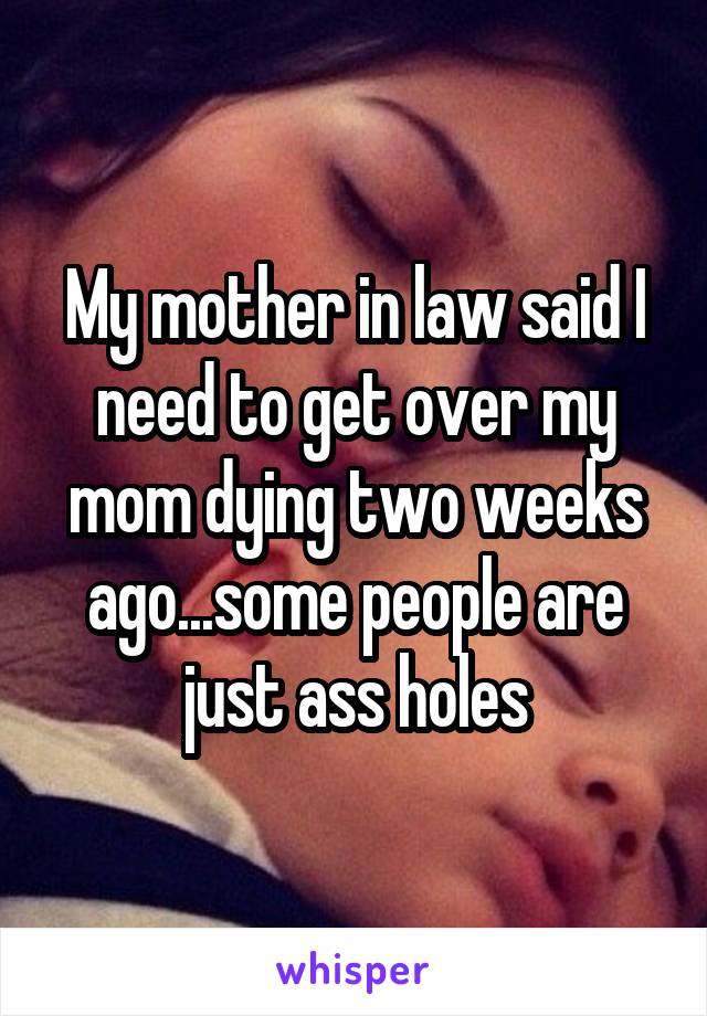 My mother in law said I need to get over my mom dying two weeks ago...some people are just ass holes