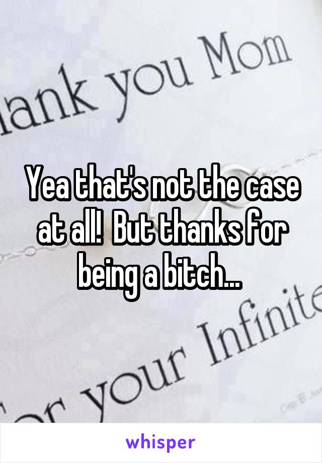 Yea that's not the case at all!  But thanks for being a bitch... 