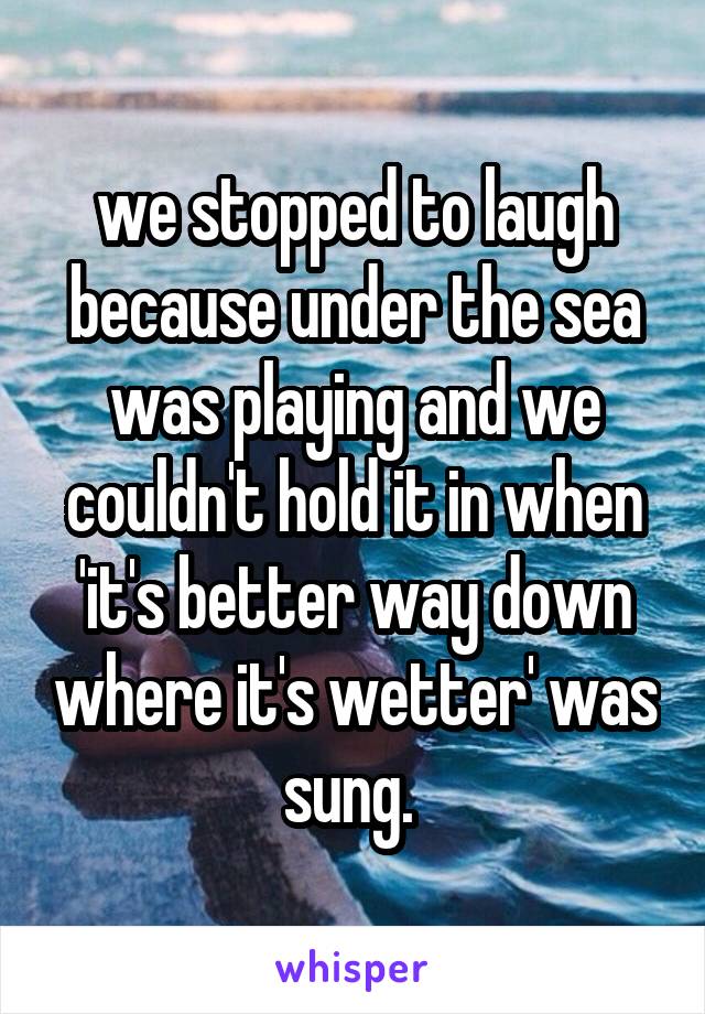 we stopped to laugh because under the sea was playing and we couldn't hold it in when 'it's better way down where it's wetter' was sung. 