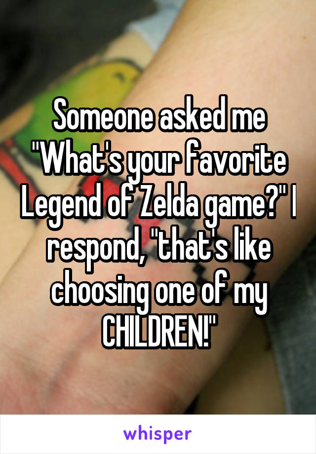 Someone asked me "What's your favorite Legend of Zelda game?" I respond, "that's like choosing one of my CHILDREN!"