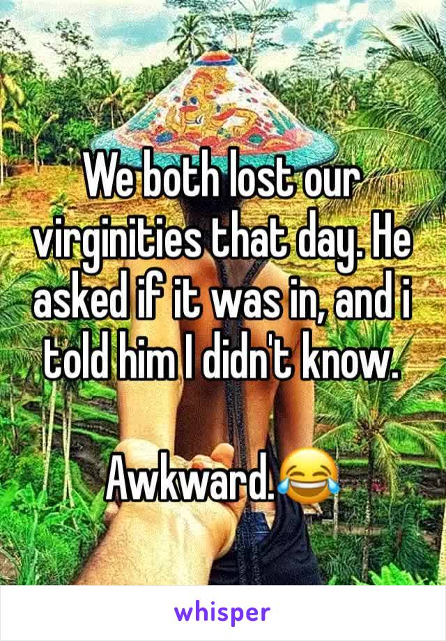 We both lost our virginities that day. He asked if it was in, and i told him I didn't know. 

Awkward.😂