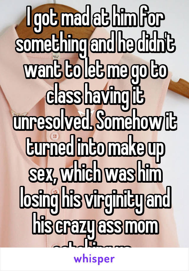 I got mad at him for something and he didn't want to let me go to class having it unresolved. Somehow it turned into make up sex, which was him losing his virginity and his crazy ass mom catching us. 