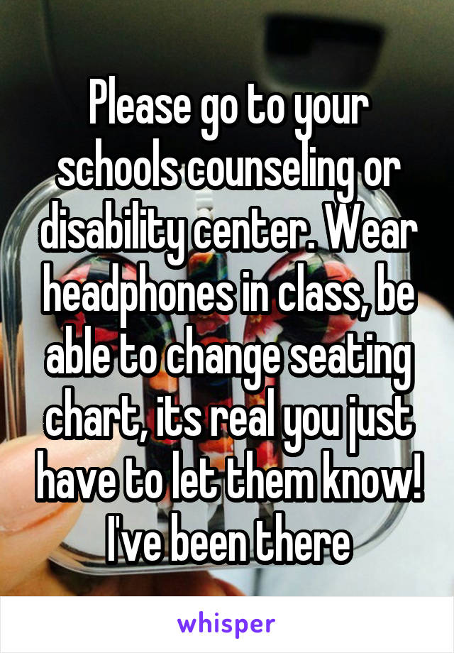 Please go to your schools counseling or disability center. Wear headphones in class, be able to change seating chart, its real you just have to let them know! I've been there
