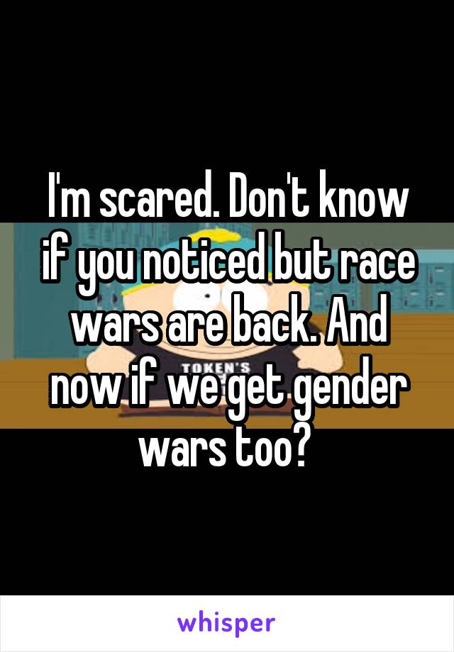 I'm scared. Don't know if you noticed but race wars are back. And now if we get gender wars too? 