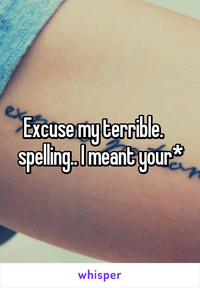 Excuse my terrible.     spelling.. I meant your*