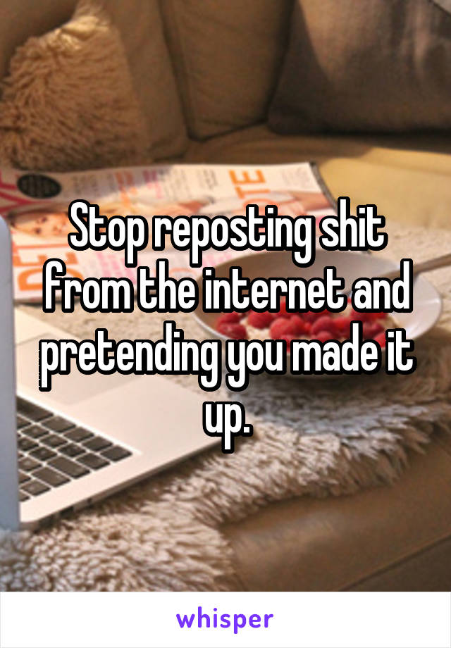 Stop reposting shit from the internet and pretending you made it up.