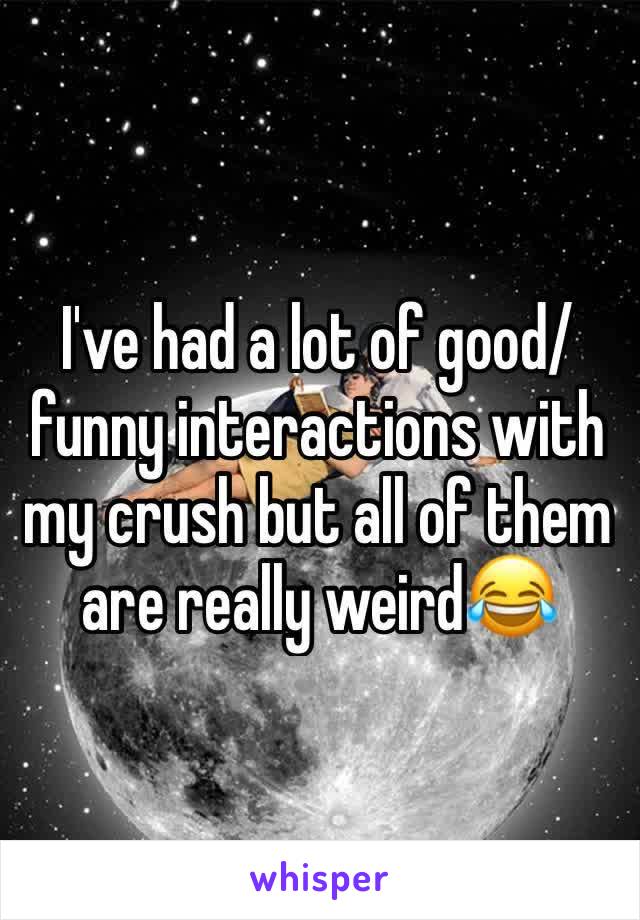 I've had a lot of good/funny interactions with my crush but all of them are really weird😂