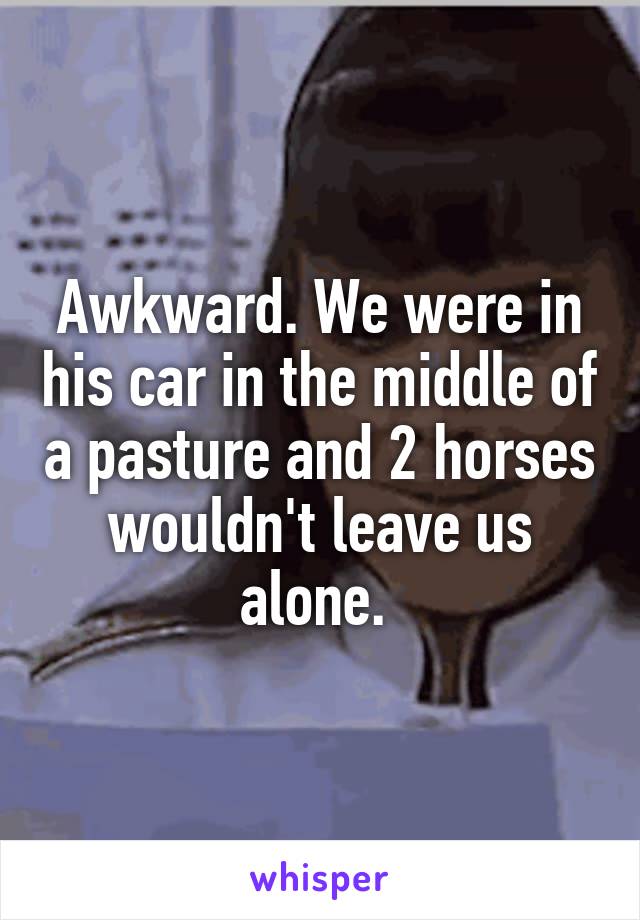 Awkward. We were in his car in the middle of a pasture and 2 horses wouldn't leave us alone. 