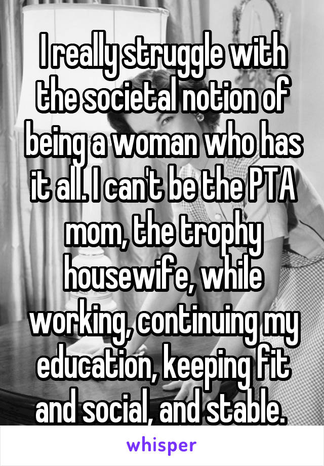 I really struggle with the societal notion of being a woman who has it all. I can't be the PTA mom, the trophy housewife, while working, continuing my education, keeping fit and social, and stable. 