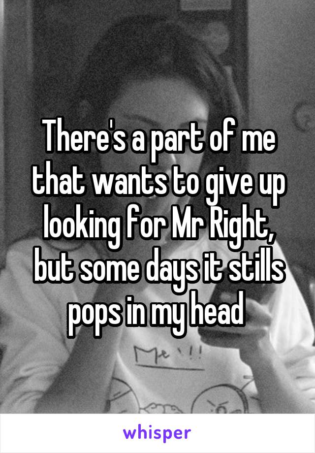 There's a part of me that wants to give up looking for Mr Right, but some days it stills pops in my head 