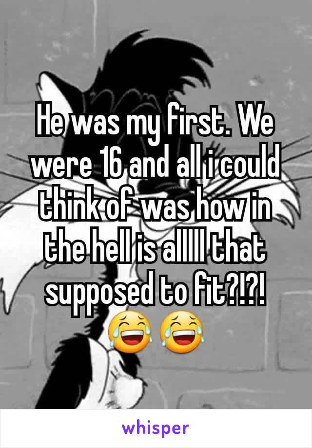 He was my first. We were 16 and all i could think of was how in the hell is alllll that supposed to fit?!?! 😂😂