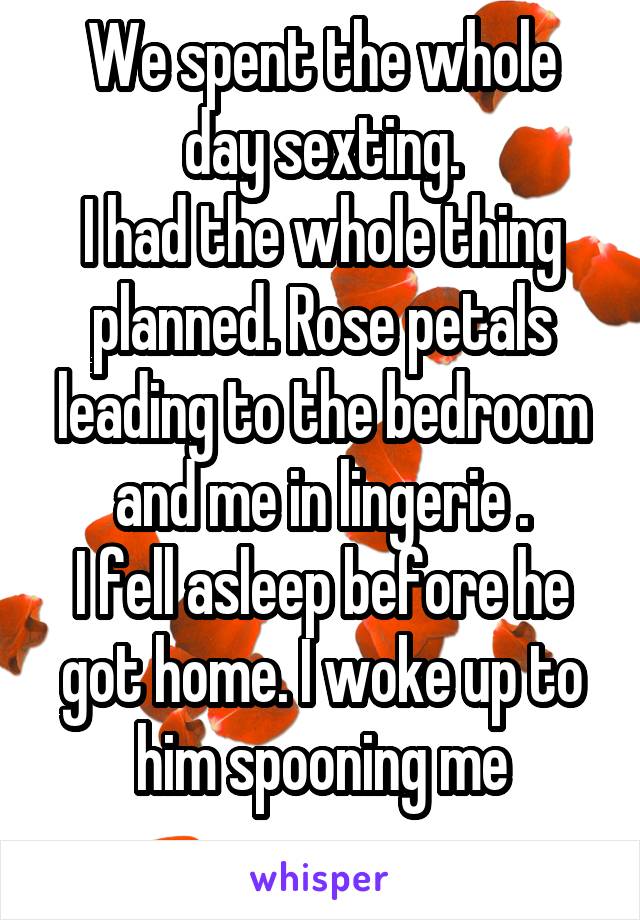 We spent the whole day sexting.
I had the whole thing planned. Rose petals leading to the bedroom and me in lingerie .
I fell asleep before he got home. I woke up to him spooning me
