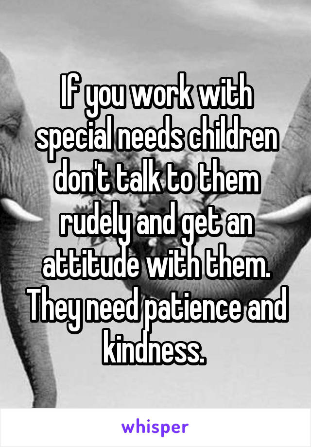 If you work with special needs children don't talk to them rudely and get an attitude with them. They need patience and kindness. 